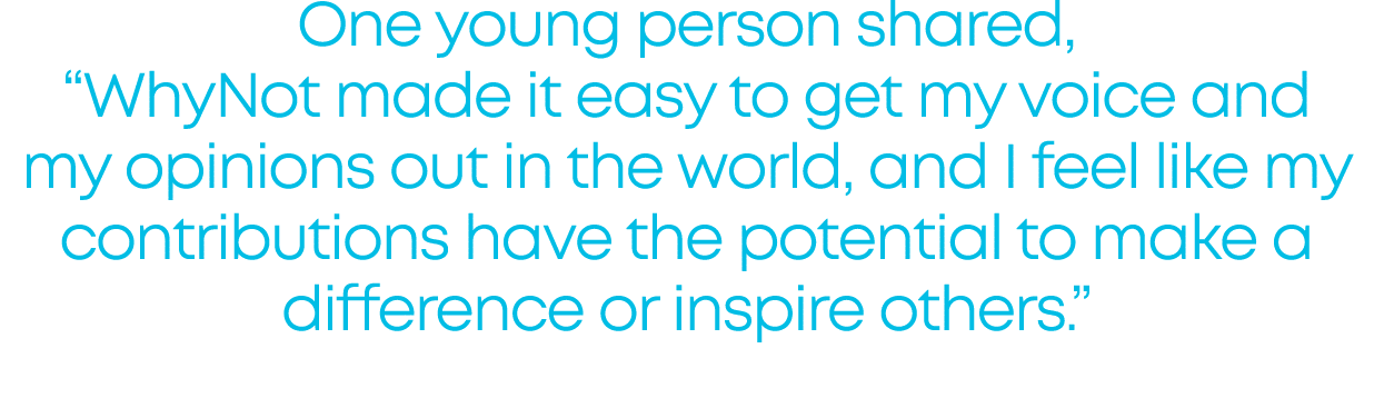 One young person shared, “WhyNot made it easy to get my voice and my opinions out in the world, and I feel like my co...