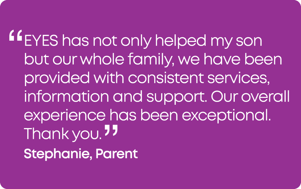 “ EYES has not only helped my son but our whole family, we have been provided with consistent services, information a...
